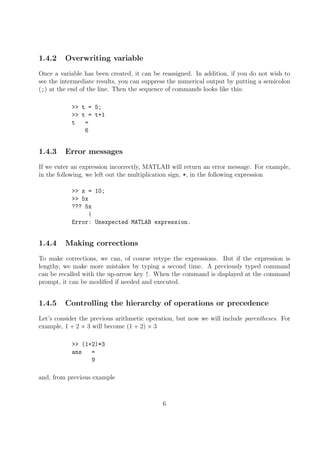 1.4.2 Overwriting variable
Once a variable has been created, it can be reassigned. In addition, if you do not wish to
see the intermediate results, you can suppress the numerical output by putting a semicolon
(;) at the end of the line. Then the sequence of commands looks like this:
>> t = 5;
>> t = t+1
t =
6
1.4.3 Error messages
If we enter an expression incorrectly, MATLAB will return an error message. For example,
in the following, we left out the multiplication sign, *, in the following expression
>> x = 10;
>> 5x
??? 5x
|
Error: Unexpected MATLAB expression.
1.4.4 Making corrections
To make corrections, we can, of course retype the expressions. But if the expression is
lengthy, we make more mistakes by typing a second time. A previously typed command
can be recalled with the up-arrow key ↑. When the command is displayed at the command
prompt, it can be modified if needed and executed.
1.4.5 Controlling the hierarchy of operations or precedence
Let’s consider the previous arithmetic operation, but now we will include parentheses. For
example, 1 + 2 × 3 will become (1 + 2) × 3
>> (1+2)*3
ans =
9
and, from previous example
6
 