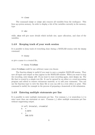 >> clear
The command clear or clear all removes all variables from the workspace. This
frees up system memory. In order to display a list of the variables currently in the memory,
type
>> who
while, whos will give more details which include size, space allocation, and class of the
variables.
1.4.8 Keeping track of your work session
It is possible to keep track of everything done during a MATLAB session with the diary
command.
>> diary
or give a name to a created file,
>> diary FileName
where FileName could be any arbitrary name you choose.
The function diary is useful if you want to save a complete MATLAB session. They
save all input and output as they appear in the MATLAB window. When you want to stop
the recording, enter diary off. If you want to start recording again, enter diary on. The
file that is created is a simple text file. It can be opened by an editor or a word processing
program and edited to remove extraneous material, or to add your comments. You can
use the function type to view the diary file or you can edit in a text editor or print. This
command is useful, for example in the process of preparing a homework or lab submission.
1.4.9 Entering multiple statements per line
It is possible to enter multiple statements per line. Use commas (,) or semicolons (;) to
enter more than one statement at once. Commas (,) allow multiple statements per line
without suppressing output.
>> a=7; b=cos(a), c=cosh(a)
b =
0.6570
c =
548.3170
9
 
