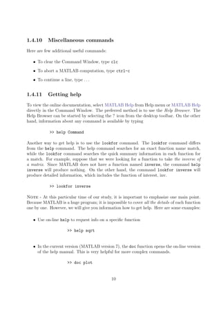 1.4.10 Miscellaneous commands
Here are few additional useful commands:
• To clear the Command Window, type clc
• To abort a MATLAB computation, type ctrl-c
• To continue a line, type . . .
1.4.11 Getting help
To view the online documentation, select MATLAB Help from Help menu or MATLAB Help
directly in the Command Window. The preferred method is to use the Help Browser. The
Help Browser can be started by selecting the ? icon from the desktop toolbar. On the other
hand, information about any command is available by typing
>> help Command
Another way to get help is to use the lookfor command. The lookfor command differs
from the help command. The help command searches for an exact function name match,
while the lookfor command searches the quick summary information in each function for
a match. For example, suppose that we were looking for a function to take the inverse of
a matrix. Since MATLAB does not have a function named inverse, the command help
inverse will produce nothing. On the other hand, the command lookfor inverse will
produce detailed information, which includes the function of interest, inv.
>> lookfor inverse
Note - At this particular time of our study, it is important to emphasize one main point.
Because MATLAB is a huge program; it is impossible to cover all the details of each function
one by one. However, we will give you information how to get help. Here are some examples:
• Use on-line help to request info on a specific function
>> help sqrt
• In the current version (MATLAB version 7), the doc function opens the on-line version
of the help manual. This is very helpful for more complex commands.
>> doc plot
10
 