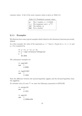 constant values. A list of the most common values is given in Table 2.2.
Table 2.2: Predefined constant values
pi The π number, π = 3.14159 . . .
i,j The imaginary unit i,
√
−1
Inf The infinity, ∞
NaN Not a number
2.1.1 Examples
We illustrate here some typical examples which related to the elementary functions previously
defined.
As a first example, the value of the expression y = e−a
sin(x) + 10
√
y, for a = 5, x = 2, and
y = 8 is computed by
>> a = 5; x = 2; y = 8;
>> y = exp(-a)*sin(x)+10*sqrt(y)
y =
28.2904
The subsequent examples are
>> log(142)
ans =
4.9558
>> log10(142)
ans =
2.1523
Note the difference between the natural logarithm log(x) and the decimal logarithm (base
10) log10(x).
To calculate sin(π/4) and e10
, we enter the following commands in MATLAB,
>> sin(pi/4)
ans =
0.7071
>> exp(10)
ans =
2.2026e+004
13
 
