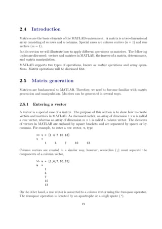 2.4 Introduction
Matrices are the basic elements of the MATLAB environment. A matrix is a two-dimensional
array consisting of m rows and n columns. Special cases are column vectors (n = 1) and row
vectors (m = 1).
In this section we will illustrate how to apply different operations on matrices. The following
topics are discussed: vectors and matrices in MATLAB, the inverse of a matrix, determinants,
and matrix manipulation.
MATLAB supports two types of operations, known as matrix operations and array opera-
tions. Matrix operations will be discussed first.
2.5 Matrix generation
Matrices are fundamental to MATLAB. Therefore, we need to become familiar with matrix
generation and manipulation. Matrices can be generated in several ways.
2.5.1 Entering a vector
A vector is a special case of a matrix. The purpose of this section is to show how to create
vectors and matrices in MATLAB. As discussed earlier, an array of dimension 1×n is called
a row vector, whereas an array of dimension m × 1 is called a column vector. The elements
of vectors in MATLAB are enclosed by square brackets and are separated by spaces or by
commas. For example, to enter a row vector, v, type
>> v = [1 4 7 10 13]
v =
1 4 7 10 13
Column vectors are created in a similar way, however, semicolon (;) must separate the
components of a column vector,
>> w = [1;4;7;10;13]
w =
1
4
7
10
13
On the other hand, a row vector is converted to a column vector using the transpose operator.
The transpose operation is denoted by an apostrophe or a single quote (’).
19
 