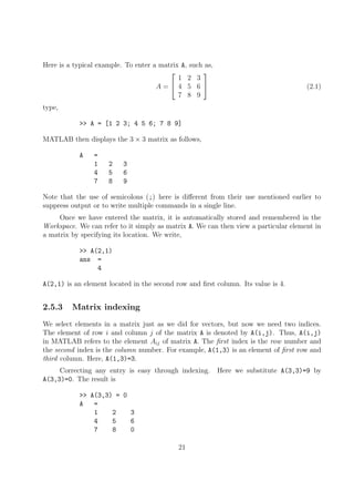 Here is a typical example. To enter a matrix A, such as,
A =


1 2 3
4 5 6
7 8 9

 (2.1)
type,
>> A = [1 2 3; 4 5 6; 7 8 9]
MATLAB then displays the 3 × 3 matrix as follows,
A =
1 2 3
4 5 6
7 8 9
Note that the use of semicolons (;) here is different from their use mentioned earlier to
suppress output or to write multiple commands in a single line.
Once we have entered the matrix, it is automatically stored and remembered in the
Workspace. We can refer to it simply as matrix A. We can then view a particular element in
a matrix by specifying its location. We write,
>> A(2,1)
ans =
4
A(2,1) is an element located in the second row and first column. Its value is 4.
2.5.3 Matrix indexing
We select elements in a matrix just as we did for vectors, but now we need two indices.
The element of row i and column j of the matrix A is denoted by A(i,j). Thus, A(i,j)
in MATLAB refers to the element Aij of matrix A. The first index is the row number and
the second index is the column number. For example, A(1,3) is an element of first row and
third column. Here, A(1,3)=3.
Correcting any entry is easy through indexing. Here we substitute A(3,3)=9 by
A(3,3)=0. The result is
>> A(3,3) = 0
A =
1 2 3
4 5 6
7 8 0
21
 