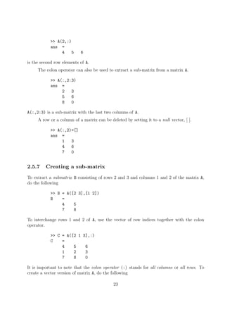 >> A(2,:)
ans =
4 5 6
is the second row elements of A.
The colon operator can also be used to extract a sub-matrix from a matrix A.
>> A(:,2:3)
ans =
2 3
5 6
8 0
A(:,2:3) is a sub-matrix with the last two columns of A.
A row or a column of a matrix can be deleted by setting it to a null vector, [ ].
>> A(:,2)=[]
ans =
1 3
4 6
7 0
2.5.7 Creating a sub-matrix
To extract a submatrix B consisting of rows 2 and 3 and columns 1 and 2 of the matrix A,
do the following
>> B = A([2 3],[1 2])
B =
4 5
7 8
To interchange rows 1 and 2 of A, use the vector of row indices together with the colon
operator.
>> C = A([2 1 3],:)
C =
4 5 6
1 2 3
7 8 0
It is important to note that the colon operator (:) stands for all columns or all rows. To
create a vector version of matrix A, do the following
23
 