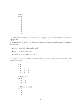 >> A(:)
ans =
1
2
3
4
5
6
7
8
0
The submatrix comprising the intersection of rows p to q and columns r to s is denoted by
A(p:q,r:s).
As a special case, a colon (:) as the row or column specifier covers all entries in that row or
column; thus
• A(:,j) is the jth column of A, while
• A(i,:) is the ith row, and
• A(end,:) picks out the last row of A.
The keyword end, used in A(end,:), denotes the last index in the specified dimension. Here
are some examples.
>> A
A =
1 2 3
4 5 6
7 8 9
>> A(2:3,2:3)
ans =
5 6
8 9
>> A(end:-1:1,end)
ans =
9
6
3
24
 