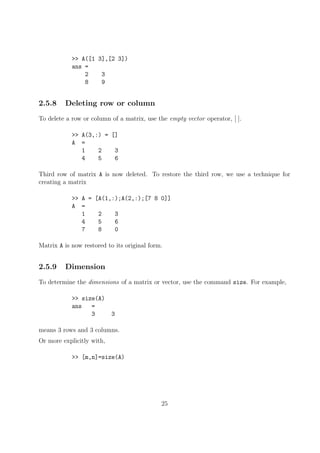 >> A([1 3],[2 3])
ans =
2 3
8 9
2.5.8 Deleting row or column
To delete a row or column of a matrix, use the empty vector operator, [ ].
>> A(3,:) = []
A =
1 2 3
4 5 6
Third row of matrix A is now deleted. To restore the third row, we use a technique for
creating a matrix
>> A = [A(1,:);A(2,:);[7 8 0]]
A =
1 2 3
4 5 6
7 8 0
Matrix A is now restored to its original form.
2.5.9 Dimension
To determine the dimensions of a matrix or vector, use the command size. For example,
>> size(A)
ans =
3 3
means 3 rows and 3 columns.
Or more explicitly with,
>> [m,n]=size(A)
25
 