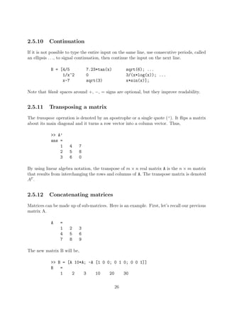 2.5.10 Continuation
If it is not possible to type the entire input on the same line, use consecutive periods, called
an ellipsis . . ., to signal continuation, then continue the input on the next line.
B = [4/5 7.23*tan(x) sqrt(6); ...
1/x^2 0 3/(x*log(x)); ...
x-7 sqrt(3) x*sin(x)];
Note that blank spaces around +, −, = signs are optional, but they improve readability.
2.5.11 Transposing a matrix
The transpose operation is denoted by an apostrophe or a single quote (’). It flips a matrix
about its main diagonal and it turns a row vector into a column vector. Thus,
>> A’
ans =
1 4 7
2 5 8
3 6 0
By using linear algebra notation, the transpose of m × n real matrix A is the n × m matrix
that results from interchanging the rows and columns of A. The transpose matrix is denoted
AT
.
2.5.12 Concatenating matrices
Matrices can be made up of sub-matrices. Here is an example. First, let’s recall our previous
matrix A.
A =
1 2 3
4 5 6
7 8 9
The new matrix B will be,
>> B = [A 10*A; -A [1 0 0; 0 1 0; 0 0 1]]
B =
1 2 3 10 20 30
26
 