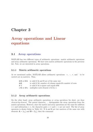 Chapter 3
Array operations and Linear
equations
3.1 Array operations
MATLAB has two different types of arithmetic operations: matrix arithmetic operations
and array arithmetic operations. We have seen matrix arithmetic operations in the previous
lab. Now, we are interested in array operations.
3.1.1 Matrix arithmetic operations
As we mentioned earlier, MATLAB allows arithmetic operations: +, −, ∗, and ˆ to be
carried out on matrices. Thus,
A+B or B+A is valid if A and B are of the same size
A*B is valid if A’s number of column equals B’s number of rows
A^2 is valid if A is square and equals A*A
α*A or A*α multiplies each element of A by α
3.1.2 Array arithmetic operations
On the other hand, array arithmetic operations or array operations for short, are done
element-by-element. The period character, ., distinguishes the array operations from the
matrix operations. However, since the matrix and array operations are the same for addition
(+) and subtraction (−), the character pairs (.+) and (.−) are not used. The list of array
operators is shown below in Table 3.2. If A and B are two matrices of the same size with
elements A = [aij] and B = [bij], then the command
30
 