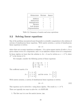 Operation Matrix Array
Addition + +
Subtraction − −
Multiplication ∗ .∗
Division / ./
Left division  .
Exponentiation ˆ .ˆ
Table 3.2: Summary of matrix and array operations
3.2 Solving linear equations
One of the problems encountered most frequently in scientific computation is the solution of
systems of simultaneous linear equations. With matrix notation, a system of simultaneous
linear equations is written
Ax = b (3.1)
where there are as many equations as unknown. A is a given square matrix of order n, b is a
given column vector of n components, and x is an unknown column vector of n components.
In linear algebra we learn that the solution to Ax = b can be written as x = A−1
b, where
A−1
is the inverse of A.
For example, consider the following system of linear equations



x + 2y + 3z = 1
4x + 5y + 6z = 1
7x + 8y = 1
The coefficient matrix A is
A =


1 2 3
4 5 6
7 8 9

 and the vector b =


1
1
1


With matrix notation, a system of simultaneous linear equations is written
Ax = b (3.2)
This equation can be solved for x using linear algebra. The result is x = A−1
b.
There are typically two ways to solve for x in MATLAB:
1. The first one is to use the matrix inverse, inv.
32
 