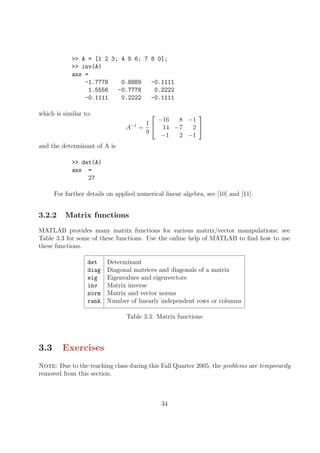 >> A = [1 2 3; 4 5 6; 7 8 0];
>> inv(A)
ans =
-1.7778 0.8889 -0.1111
1.5556 -0.7778 0.2222
-0.1111 0.2222 -0.1111
which is similar to:
A−1
=
1
9


−16 8 −1
14 −7 2
−1 2 −1


and the determinant of A is
>> det(A)
ans =
27
For further details on applied numerical linear algebra, see [10] and [11].
3.2.2 Matrix functions
MATLAB provides many matrix functions for various matrix/vector manipulations; see
Table 3.3 for some of these functions. Use the online help of MATLAB to find how to use
these functions.
det Determinant
diag Diagonal matrices and diagonals of a matrix
eig Eigenvalues and eigenvectors
inv Matrix inverse
norm Matrix and vector norms
rank Number of linearly independent rows or columns
Table 3.3: Matrix functions
3.3 Exercises
Note: Due to the teaching class during this Fall Quarter 2005, the problems are temporarily
removed from this section.
34
 