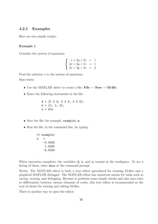4.2.1 Examples
Here are two simple scripts.
Example 1
Consider the system of equations:



x + 2y + 3z = 1
3x + 3y + 4z = 1
2x + 3y + 3z = 2
Find the solution x to the system of equations.
Solution:
• Use the MATLAB editor to create a file: File → New → M-file.
• Enter the following statements in the file:
A = [1 2 3; 3 3 4; 2 3 3];
b = [1; 1; 2];
x = Ab
• Save the file, for example, example1.m.
• Run the file, in the command line, by typing:
>> example1
x =
-0.5000
1.5000
-0.5000
When execution completes, the variables (A, b, and x) remain in the workspace. To see a
listing of them, enter whos at the command prompt.
Note: The MATLAB editor is both a text editor specialized for creating M-files and a
graphical MATLAB debugger. The MATLAB editor has numerous menus for tasks such as
saving, viewing, and debugging. Because it performs some simple checks and also uses color
to differentiate between various elements of codes, this text editor is recommended as the
tool of choice for writing and editing M-files.
There is another way to open the editor:
36
 