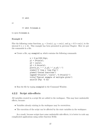 >> edit
or
>> edit filename.m
to open filename.m.
Example 2
Plot the following cosine functions, y1 = 2 cos(x), y2 = cos(x), and y3 = 0.5 ∗ cos(x), in the
interval 0 ≤ x ≤ 2π. This example has been presented in previous Chapter. Here we put
the commands in a file.
• Create a file, say example2.m, which contains the following commands:
x = 0:pi/100:2*pi;
y1 = 2*cos(x);
y2 = cos(x);
y3 = 0.5*cos(x);
plot(x,y1,’--’,x,y2,’-’,x,y3,’:’)
xlabel(’0 leq x leq 2pi’)
ylabel(’Cosine functions’)
legend(’2*cos(x)’,’cos(x)’,’0.5*cos(x)’)
title(’Typical example of multiple plots’)
axis([0 2*pi -3 3])
• Run the file by typing example2 in the Command Window.
4.2.2 Script side-effects
All variables created in a script file are added to the workspace. This may have undesirable
effects, because:
• Variables already existing in the workspace may be overwritten.
• The execution of the script can be affected by the state variables in the workspace.
As a result, because scripts have some undesirable side-effects, it is better to code any
complicated applications using rather function M-file.
37
 