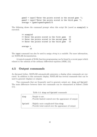 game2 = input(’Enter the points scored in the second game ’);
game3 = input(’Enter the points scored in the third game ’);
average = (game1+game2+game3)/3
The following shows the command prompt when this script file (saved as example3) is
executed.
>> example3
>> Enter the points scored in the first game 15
>> Enter the points scored in the second game 23
>> Enter the points scored in the third game 10
average =
16
The input command can also be used to assign string to a variable. For more information,
see MATLAB documentation.
A typical example of M-file function programming can be found in a recent paper which
related to the solution of the ordinary differential equation (ODE) [12].
4.5 Output commands
As discussed before, MATLAB automatically generates a display when commands are exe-
cuted. In addition to this automatic display, MATLAB has several commands that can be
used to generate displays or outputs.
Two commands that are frequently used to generate output are: disp and fprintf.
The main differences between these two commands can be summarized as follows (Table
4.4).
Table 4.4: disp and fprintf commands
disp . Simple to use.
. Provide limited control over the appearance of output
fprintf . Slightly more complicated than disp.
. Provide total control over the appearance of output
41
 