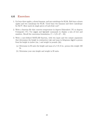 4.6 Exercises
1. Liz buys three apples, a dozen bananas, and one cantaloupe for $2.36. Bob buys a dozen
apples and two cantaloupe for $5.26. Carol buys two bananas and three cantaloupe
for $2.77. How much do single pieces of each fruit cost?
2. Write a function file that converts temperature in degrees Fahrenheit (◦
F) to degrees
Centigrade (◦
C). Use input and fprintf commands to display a mix of text and
numbers. Recall the conversion formulation, C = 5/9 ∗ (F − 32).
3. Write a user-defined MATLAB function, with two input and two output arguments
that determines the height in centimeters (cm) and mass in kilograms (kg)of a person
from his height in inches (in.) and weight in pounds (lb).
(a) Determine in SI units the height and mass of a 5 ft.15 in. person who weight 180
lb.
(b) Determine your own height and weight in SI units.
42
 