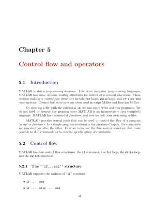 Chapter 5
Control flow and operators
5.1 Introduction
MATLAB is also a programming language. Like other computer programming languages,
MATLAB has some decision making structures for control of command execution. These
decision making or control flow structures include for loops, while loops, and if-else-end
constructions. Control flow structures are often used in script M-files and function M-files.
By creating a file with the extension .m, we can easily write and run programs. We
do not need to compile the program since MATLAB is an interpretative (not compiled)
language. MATLAB has thousand of functions, and you can add your own using m-files.
MATLAB provides several tools that can be used to control the flow of a program
(script or function). In a simple program as shown in the previous Chapter, the commands
are executed one after the other. Here we introduce the flow control structure that make
possible to skip commands or to execute specific group of commands.
5.2 Control flow
MATLAB has four control flow structures: the if statement, the for loop, the while loop,
and the switch statement.
5.2.1 The ‘‘if...end’’ structure
MATLAB supports the variants of “if” construct.
• if ... end
• if ... else ... end
43
 