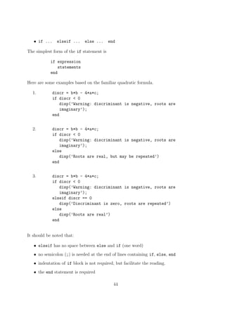• if ... elseif ... else ... end
The simplest form of the if statement is
if expression
statements
end
Here are some examples based on the familiar quadratic formula.
1. discr = b*b - 4*a*c;
if discr < 0
disp(’Warning: discriminant is negative, roots are
imaginary’);
end
2. discr = b*b - 4*a*c;
if discr < 0
disp(’Warning: discriminant is negative, roots are
imaginary’);
else
disp(’Roots are real, but may be repeated’)
end
3. discr = b*b - 4*a*c;
if discr < 0
disp(’Warning: discriminant is negative, roots are
imaginary’);
elseif discr == 0
disp(’Discriminant is zero, roots are repeated’)
else
disp(’Roots are real’)
end
It should be noted that:
• elseif has no space between else and if (one word)
• no semicolon (;) is needed at the end of lines containing if, else, end
• indentation of if block is not required, but facilitate the reading.
• the end statement is required
44
 
