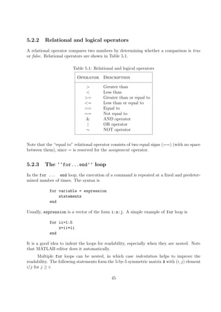 5.2.2 Relational and logical operators
A relational operator compares two numbers by determining whether a comparison is true
or false. Relational operators are shown in Table 5.1.
Table 5.1: Relational and logical operators
Operator Description
> Greater than
< Less than
>= Greater than or equal to
<= Less than or equal to
== Equal to
∼= Not equal to
& AND operator
| OR operator
∼ NOT operator
Note that the “equal to” relational operator consists of two equal signs (==) (with no space
between them), since = is reserved for the assignment operator.
5.2.3 The ‘‘for...end’’ loop
In the for ... end loop, the execution of a command is repeated at a fixed and predeter-
mined number of times. The syntax is
for variable = expression
statements
end
Usually, expression is a vector of the form i:s:j. A simple example of for loop is
for ii=1:5
x=ii*ii
end
It is a good idea to indent the loops for readability, especially when they are nested. Note
that MATLAB editor does it automatically.
Multiple for loops can be nested, in which case indentation helps to improve the
readability. The following statements form the 5-by-5 symmetric matrix A with (i, j) element
i/j for j ≥ i:
45
 