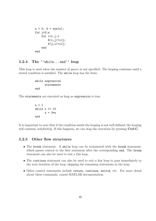 n = 5; A = eye(n);
for j=2:n
for i=1:j-1
A(i,j)=i/j;
A(j,i)=i/j;
end
end
5.2.4 The ‘‘while...end’’ loop
This loop is used when the number of passes is not specified. The looping continues until a
stated condition is satisfied. The while loop has the form:
while expression
statements
end
The statements are executed as long as expression is true.
x = 1
while x <= 10
x = 3*x
end
It is important to note that if the condition inside the looping is not well defined, the looping
will continue indefinitely. If this happens, we can stop the execution by pressing Ctrl-C.
5.2.5 Other flow structures
• The break statement. A while loop can be terminated with the break statement,
which passes control to the first statement after the corresponding end. The break
statement can also be used to exit a for loop.
• The continue statement can also be used to exit a for loop to pass immediately to
the next iteration of the loop, skipping the remaining statements in the loop.
• Other control statements include return, continue, switch, etc. For more detail
about these commands, consul MATLAB documentation.
46
 