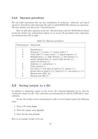 5.2.6 Operator precedence
We can build expressions that use any combination of arithmetic, relational, and logical
operators. Precedence rules determine the order in which MATLAB evaluates an expression.
We have already seen this in the “Tutorial Lessons”.
Here we add other operators in the list. The precedence rules for MATLAB are shown
in this list (Table 5.2), ordered from highest (1) to lowest (9) precedence level. Operators
are evaluated from left to right.
Table 5.2: Operator precedence
Precedence Operator
1 Parentheses ()
2 Transpose (. 0
), power (.ˆ), matrix power (ˆ)
3 Unary plus (+), unary minus (−), logical negation (∼)
4 Multiplication (. ∗), right division (. /), left division (.),
matrix multiplication (∗), matrix right division (/),
matrix left division ()
5 Addition (+), subtraction (−)
6 Colon operator (:)
7 Less than (<), less than or equal to (≤), greater (>),
greater than or equal to (≥), equal to (==), not equal to (∼=)
8 Element-wise AND, (&)
9 Element-wise OR, (|)
5.3 Saving output to a file
In addition to displaying output on the screen, the command fprintf can be used for
writing the output to a file. The saved data can subsequently be used by MATLAB or other
softwares.
To save the results of some computation to a file in a text format requires the following
steps:
1. Open a file using fopen
2. Write the output using fprintf
3. Close the file using fclose
Here is an example (script) of its use.
47
 