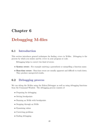 Chapter 6
Debugging M-files
6.1 Introduction
This section introduces general techniques for finding errors in M-files. Debugging is the
process by which you isolate and fix errors in your program or code.
Debugging helps to correct two kind of errors:
• Syntax errors - For example omitting a parenthesis or misspelling a function name.
• Run-time errors - Run-time errors are usually apparent and difficult to track down.
They produce unexpected results.
6.2 Debugging process
We can debug the M-files using the Editor/Debugger as well as using debugging functions
from the Command Window. The debugging process consists of
• Preparing for debugging
• Setting breakpoints
• Running an M-file with breakpoints
• Stepping through an M-file
• Examining values
• Correcting problems
• Ending debugging
49
 