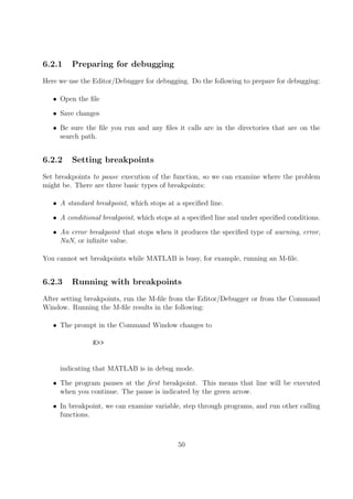 6.2.1 Preparing for debugging
Here we use the Editor/Debugger for debugging. Do the following to prepare for debugging:
• Open the file
• Save changes
• Be sure the file you run and any files it calls are in the directories that are on the
search path.
6.2.2 Setting breakpoints
Set breakpoints to pause execution of the function, so we can examine where the problem
might be. There are three basic types of breakpoints:
• A standard breakpoint, which stops at a specified line.
• A conditional breakpoint, which stops at a specified line and under specified conditions.
• An error breakpoint that stops when it produces the specified type of warning, error,
NaN, or infinite value.
You cannot set breakpoints while MATLAB is busy, for example, running an M-file.
6.2.3 Running with breakpoints
After setting breakpoints, run the M-file from the Editor/Debugger or from the Command
Window. Running the M-file results in the following:
• The prompt in the Command Window changes to
K>>
indicating that MATLAB is in debug mode.
• The program pauses at the first breakpoint. This means that line will be executed
when you continue. The pause is indicated by the green arrow.
• In breakpoint, we can examine variable, step through programs, and run other calling
functions.
50
 