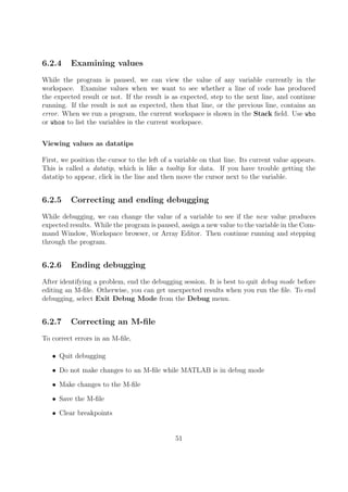 6.2.4 Examining values
While the program is paused, we can view the value of any variable currently in the
workspace. Examine values when we want to see whether a line of code has produced
the expected result or not. If the result is as expected, step to the next line, and continue
running. If the result is not as expected, then that line, or the previous line, contains an
error. When we run a program, the current workspace is shown in the Stack field. Use who
or whos to list the variables in the current workspace.
Viewing values as datatips
First, we position the cursor to the left of a variable on that line. Its current value appears.
This is called a datatip, which is like a tooltip for data. If you have trouble getting the
datatip to appear, click in the line and then move the cursor next to the variable.
6.2.5 Correcting and ending debugging
While debugging, we can change the value of a variable to see if the new value produces
expected results. While the program is paused, assign a new value to the variable in the Com-
mand Window, Workspace browser, or Array Editor. Then continue running and stepping
through the program.
6.2.6 Ending debugging
After identifying a problem, end the debugging session. It is best to quit debug mode before
editing an M-file. Otherwise, you can get unexpected results when you run the file. To end
debugging, select Exit Debug Mode from the Debug menu.
6.2.7 Correcting an M-file
To correct errors in an M-file,
• Quit debugging
• Do not make changes to an M-file while MATLAB is in debug mode
• Make changes to the M-file
• Save the M-file
• Clear breakpoints
51
 