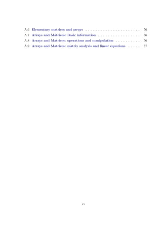A.6 Elementary matrices and arrays . . . . . . . . . . . . . . . . . . . . . . 56
A.7 Arrays and Matrices: Basic information . . . . . . . . . . . . . . . . . 56
A.8 Arrays and Matrices: operations and manipulation . . . . . . . . . . 56
A.9 Arrays and Matrices: matrix analysis and linear equations . . . . . 57
vi
 