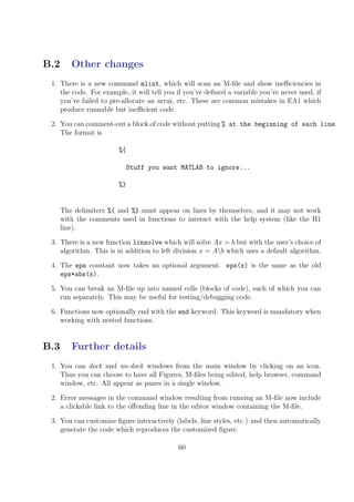 B.2 Other changes
1. There is a new command mlint, which will scan an M-file and show inefficiencies in
the code. For example, it will tell you if you’ve defined a variable you’ve never used, if
you’ve failed to pre-allocate an array, etc. These are common mistakes in EA1 which
produce runnable but inefficient code.
2. You can comment-out a block of code without putting % at the beginning of each line.
The format is
%{
Stuff you want MATLAB to ignore...
%}
The delimiters %{ and %} must appear on lines by themselves, and it may not work
with the comments used in functions to interact with the help system (like the H1
line).
3. There is a new function linsolve which will solve Ax = b but with the user’s choice of
algorithm. This is in addition to left division x = Ab which uses a default algorithm.
4. The eps constant now takes an optional argument. eps(x) is the same as the old
eps*abs(x).
5. You can break an M-file up into named cells (blocks of code), each of which you can
run separately. This may be useful for testing/debugging code.
6. Functions now optionally end with the end keyword. This keyword is mandatory when
working with nested functions.
B.3 Further details
1. You can dock and un-dock windows from the main window by clicking on an icon.
Thus you can choose to have all Figures, M-files being edited, help browser, command
window, etc. All appear as panes in a single window.
2. Error messages in the command window resulting from running an M-file now include
a clickable link to the offending line in the editor window containing the M-file.
3. You can customize figure interactively (labels, line styles, etc.) and then automatically
generate the code which reproduces the customized figure.
60
 