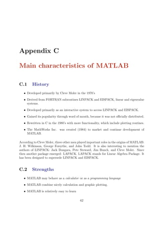 Appendix C
Main characteristics of MATLAB
C.1 History
• Developed primarily by Cleve Moler in the 1970’s
• Derived from FORTRAN subroutines LINPACK and EISPACK, linear and eigenvalue
systems.
• Developed primarily as an interactive system to access LINPACK and EISPACK.
• Gained its popularity through word of mouth, because it was not officially distributed.
• Rewritten in C in the 1980’s with more functionality, which include plotting routines.
• The MathWorks Inc. was created (1984) to market and continue development of
MATLAB.
According to Cleve Moler, three other men played important roles in the origins of MATLAB:
J. H. Wilkinson, George Forsythe, and John Todd. It is also interesting to mention the
authors of LINPACK: Jack Dongara, Pete Steward, Jim Bunch, and Cleve Moler. Since
then another package emerged: LAPACK. LAPACK stands for Linear Algebra Package. It
has been designed to supersede LINPACK and EISPACK.
C.2 Strengths
• MATLAB may behave as a calculator or as a programming language
• MATLAB combine nicely calculation and graphic plotting.
• MATLAB is relatively easy to learn
62
 