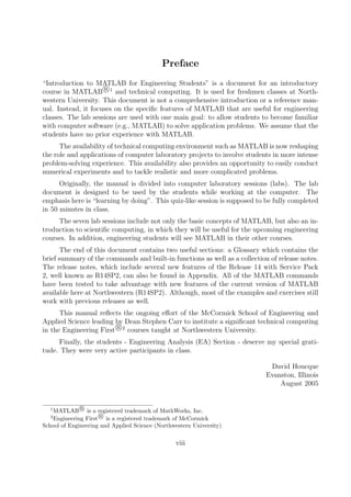Preface
“Introduction to MATLAB for Engineering Students” is a document for an introductory
course in MATLAB R
°1
and technical computing. It is used for freshmen classes at North-
western University. This document is not a comprehensive introduction or a reference man-
ual. Instead, it focuses on the specific features of MATLAB that are useful for engineering
classes. The lab sessions are used with one main goal: to allow students to become familiar
with computer software (e.g., MATLAB) to solve application problems. We assume that the
students have no prior experience with MATLAB.
The availability of technical computing environment such as MATLAB is now reshaping
the role and applications of computer laboratory projects to involve students in more intense
problem-solving experience. This availability also provides an opportunity to easily conduct
numerical experiments and to tackle realistic and more complicated problems.
Originally, the manual is divided into computer laboratory sessions (labs). The lab
document is designed to be used by the students while working at the computer. The
emphasis here is “learning by doing”. This quiz-like session is supposed to be fully completed
in 50 minutes in class.
The seven lab sessions include not only the basic concepts of MATLAB, but also an in-
troduction to scientific computing, in which they will be useful for the upcoming engineering
courses. In addition, engineering students will see MATLAB in their other courses.
The end of this document contains two useful sections: a Glossary which contains the
brief summary of the commands and built-in functions as well as a collection of release notes.
The release notes, which include several new features of the Release 14 with Service Pack
2, well known as R14SP2, can also be found in Appendix. All of the MATLAB commands
have been tested to take advantage with new features of the current version of MATLAB
available here at Northwestern (R14SP2). Although, most of the examples and exercises still
work with previous releases as well.
This manual reflects the ongoing effort of the McCormick School of Engineering and
Applied Science leading by Dean Stephen Carr to institute a significant technical computing
in the Engineering First R
°2
courses taught at Northwestern University.
Finally, the students - Engineering Analysis (EA) Section - deserve my special grati-
tude. They were very active participants in class.
David Houcque
Evanston, Illinois
August 2005
1
MATLAB R
° is a registered trademark of MathWorks, Inc.
2
Engineering First R
° is a registered trademark of McCormick
School of Engineering and Applied Science (Northwestern University)
viii
 