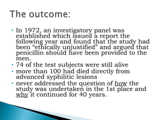 In 1972, an investigatory panel was established which issued a report the following year and found that the study had been “ethically unjustified” and argued that penicillin should have been provided to the men.  74 of the test subjects were still alive   more than 100 had died directly from advanced syphilitic lesions   never addressed the question of  how  the study was undertaken in the 1st place and  why  it continued for 40 years. 