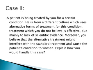 A patient is being treated by you for a certain condition. He is from a different culture which uses alternative forms of treatment for this condition, treatment which you do not believe is effective, due mainly to lack of scientific evidence. Moreover, you believe that the alternative treatment might interfere with the standard treatment and cause the patient’s condition to worsen. Explain how you would handle this case? 