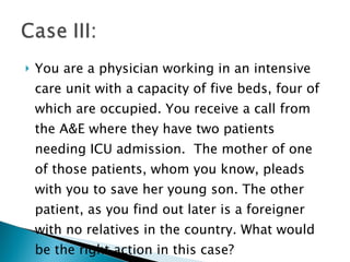 You are a physician working in an intensive care unit with a capacity of five beds, four of which are occupied. You receive a call from the A&E where they have two patients needing ICU admission.  The mother of one of those patients, whom you know, pleads with you to save her young son. The other patient, as you find out later is a foreigner with no relatives in the country. What would be the right action in this case?  