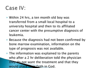Within 24 hrs, a ten month old boy was transferred from a small local hospital to a university hospital and then to its affiliated cancer center with the presumptive diagnosis of leukemia.  Because the diagnosis had not been confirmed by bone marrow examination, information on the type of prognosis was not available. The information was explained to the parents who after a 2 hr deliberation told the physician they do not want the treatment and that they would place their faith in God.  