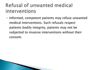 Informed, competent patients may refuse unwanted medical interventions. Such refusals respect patients bodily integrity, patients may not be subjected to invasive interventions without their consent . 