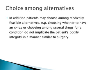 In addition patients may choose among medically feasible alternatives .  e.g. choosing whether to have an x-ray or choosing among several drugs for a condition do not implicate the patient's bodily integrity in a manner similar to surgery. 