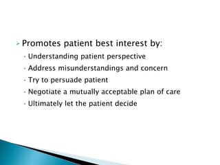 Promotes patient best interest by: Understanding patient perspective Address misunderstandings and concern Try to persuade patient Negotiate a mutually acceptable plan of care Ultimately let the patient decide 