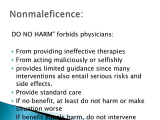 DO NO HARM" forbids physicians: From providing ineffective therapies From acting maliciously or selfishly provides limited guidance since many interventions also entail serious risks and side effects. Provide standard care If no benefit, at least do not harm or make situation worse If benefit equals harm, do not intervene 