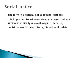 The term in a general sense means  fairness. It is important to act consistently in cases that are similar in ethically relevant ways. Otherwise, decisions would be arbitrary, biased, and unfair. 
