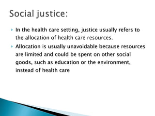 In the health care setting, justice usually refers to the a llocation of health care resources . Allocation is usually unavoidable because resources are limited and could be spent on other social goods, such as education or the environment, instead of health care 