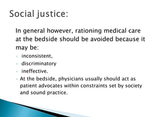 In general however, rationing medical care at the bedside should be avoided because it may be: inconsistent, discriminatory ineffective.  At the bedside, physicians usually should act as patient advocates within constraints set by society and sound practice.  