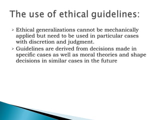 Ethical generalizations cannot be mechanically applied but need to be used in particular cases with discretion and judgment.   Guidelines are derived from decisions made in specific cases as well as moral theories and shape decisions in similar cases in the future 