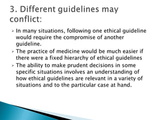 In many situations, following one ethical guideline would require the compromise of another guideline.  The practice of medicine would be much easier if there were a fixed hierarchy of ethical guidelines The ability to make prudent decisions in some specific situations involves an understanding of how ethical guidelines are relevant in a variety of situations and to the particular case at hand. 