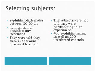syphilitic black males between 26-60 yrs  no intention of providing any treatment  They were told they were ill and were promised free care The subjects were not told they were participating in an experiment 400 syphilitic males, as well as 200 uninfected controls 