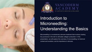 Introduction to
Microneedling:
Understanding the Basics
Microneedling is a revolutionary skincare treatment that involves creating
tiny punctures in the skin to stimulate collagen production. In this
presentation, we will explore the overview of microneedling, its historical
context and evolution, and its importance in skincare.
 