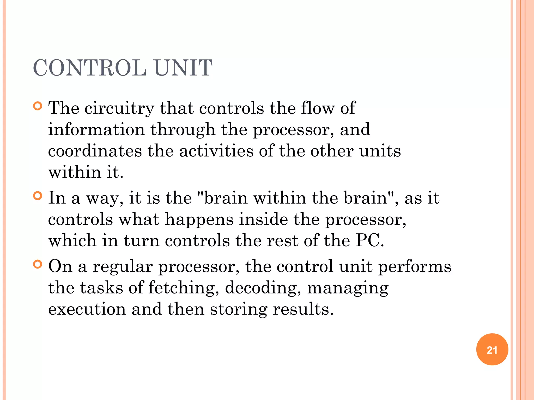 CONTROL UNIT
 The circuitry that controls the flow of
information through the processor, and
coordinates the activities of the other units
within it.
 In a way, it is the "brain within the brain", as it
controls what happens inside the processor,
which in turn controls the rest of the PC.
 On a regular processor, the control unit performs
the tasks of fetching, decoding, managing
execution and then storing results.
21
 
