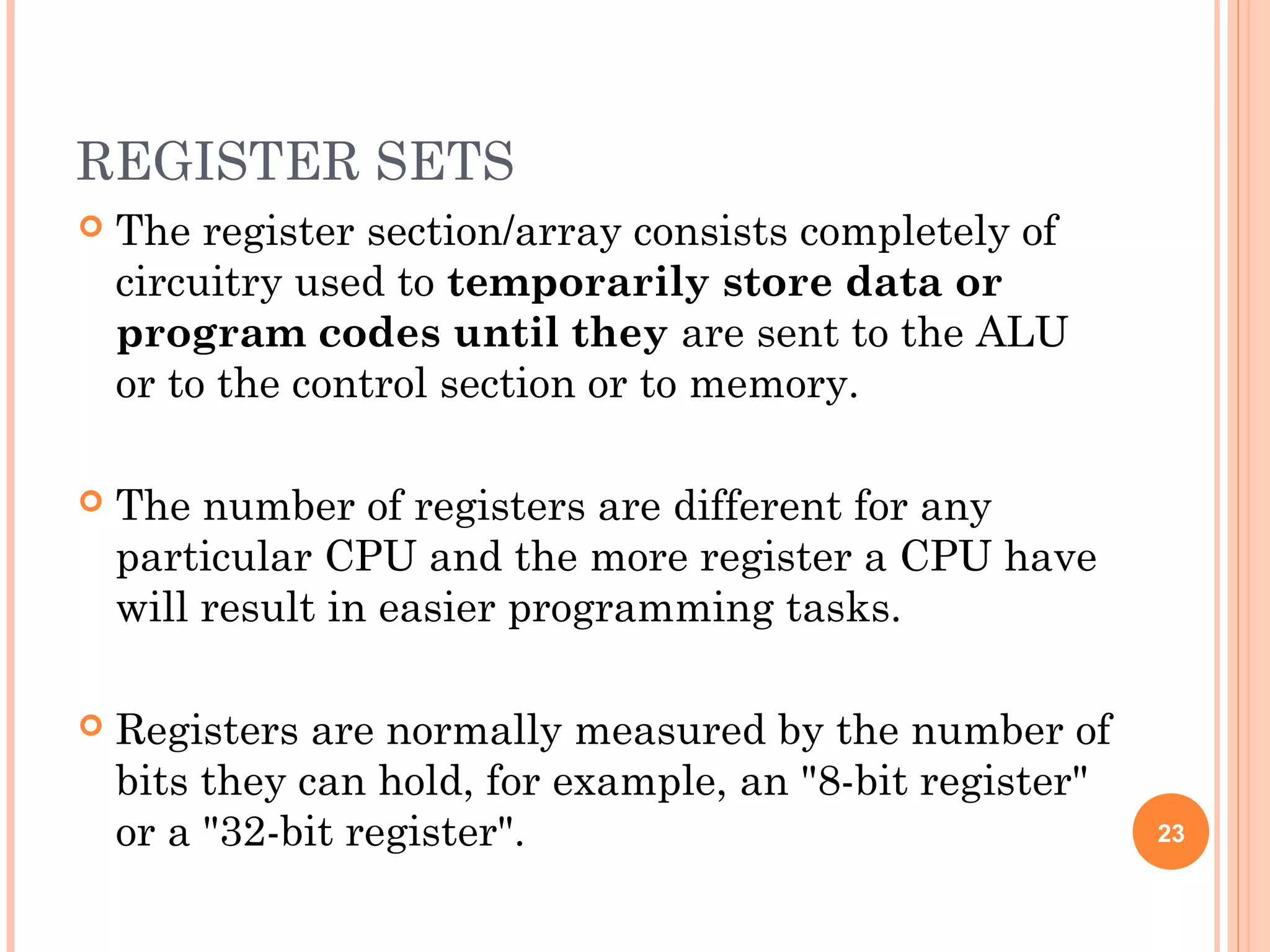 REGISTER SETS
 The register section/array consists completely of
circuitry used to temporarily store data or
program codes until they are sent to the ALU
or to the control section or to memory.
 The number of registers are different for any
particular CPU and the more register a CPU have
will result in easier programming tasks.
 Registers are normally measured by the number of
bits they can hold, for example, an "8-bit register"
or a "32-bit register". 23
 