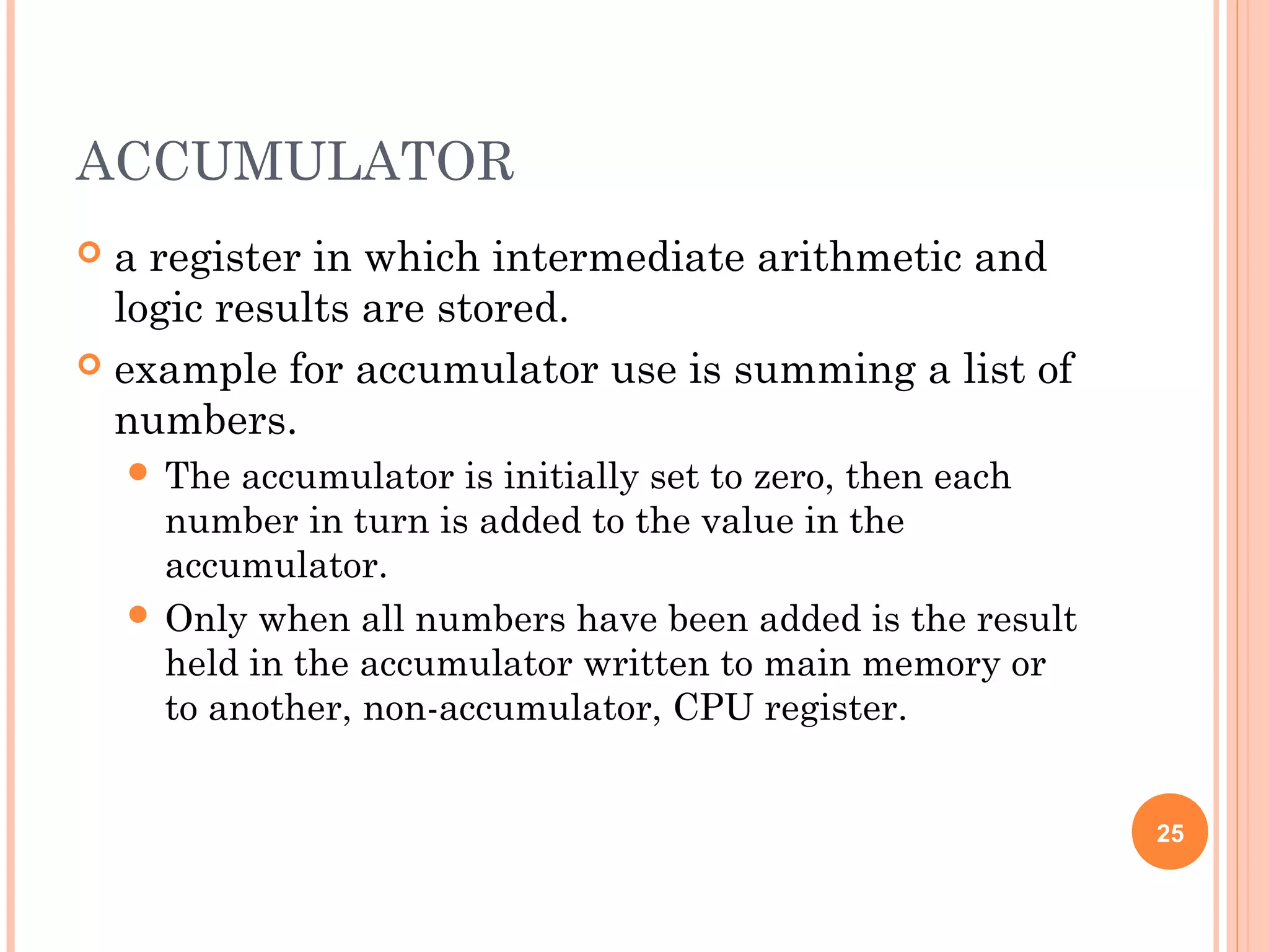ACCUMULATOR
 a register in which intermediate arithmetic and
logic results are stored.
 example for accumulator use is summing a list of
numbers.
 The accumulator is initially set to zero, then each
number in turn is added to the value in the
accumulator.
 Only when all numbers have been added is the result
held in the accumulator written to main memory or
to another, non-accumulator, CPU register.
25
 