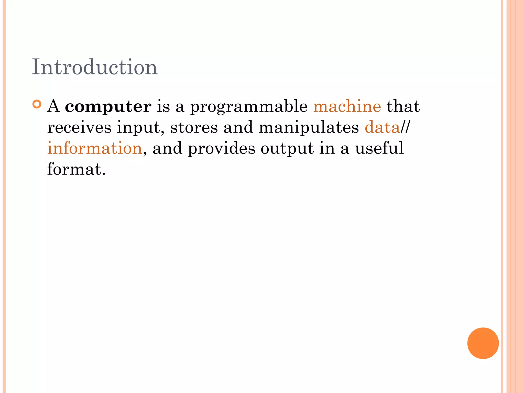 Introduction
 A computer is a programmable machine that
receives input, stores and manipulates data//
information, and provides output in a useful
format.
 