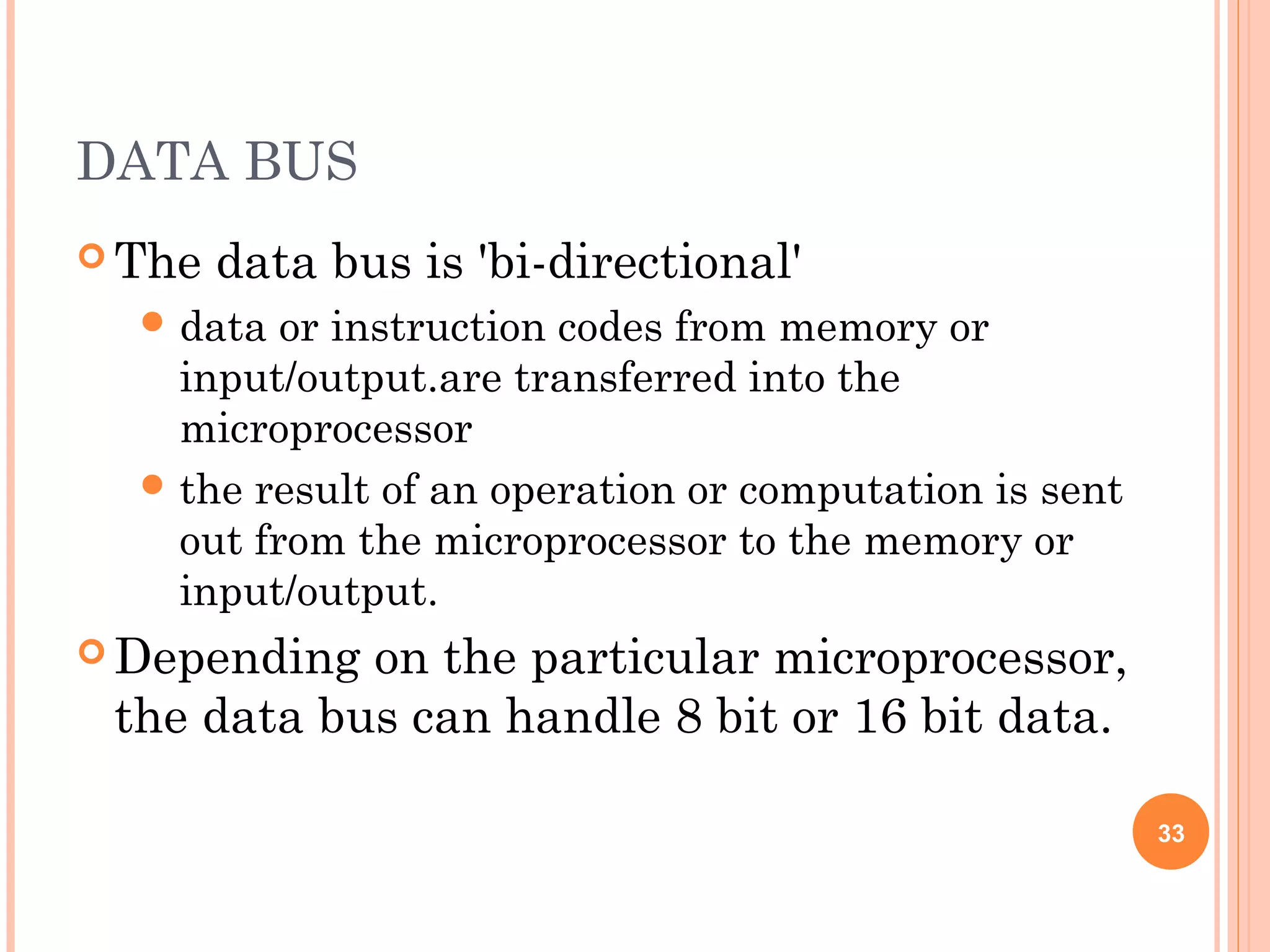 DATA BUS
 The data bus is 'bi-directional'
 data or instruction codes from memory or
input/output.are transferred into the
microprocessor
 the result of an operation or computation is sent
out from the microprocessor to the memory or
input/output.
 Depending on the particular microprocessor,
the data bus can handle 8 bit or 16 bit data.
33
 