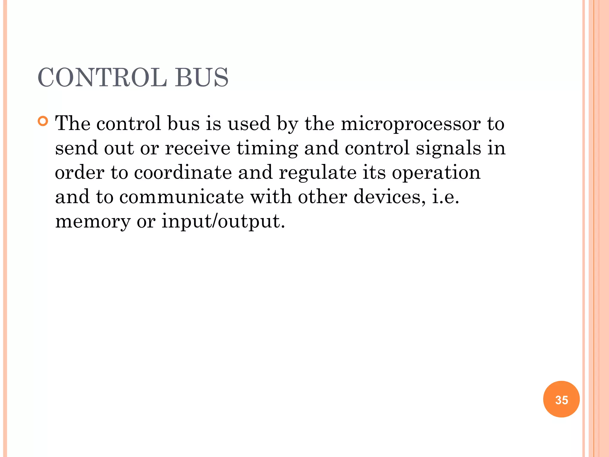 CONTROL BUS
 The control bus is used by the microprocessor to
send out or receive timing and control signals in
order to coordinate and regulate its operation
and to communicate with other devices, i.e.
memory or input/output.
35
 